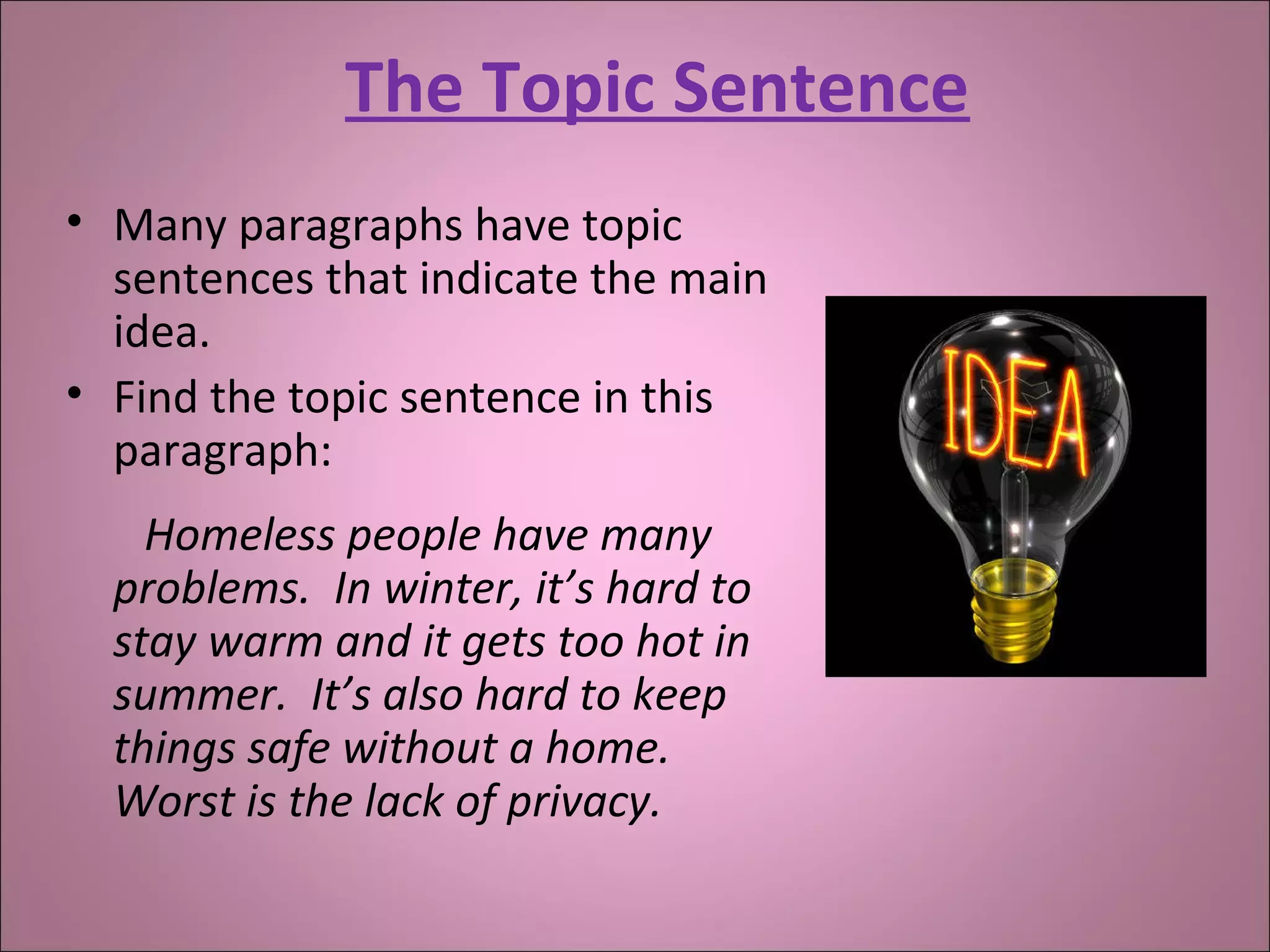 The Topic Sentence
• Many paragraphs have topic
sentences that indicate the main
idea.
• Find the topic sentence in this
paragraph:
Homeless people have many
problems. In winter, it’s hard to
stay warm and it gets too hot in
summer. It’s also hard to keep
things safe without a home.
Worst is the lack of privacy.
 