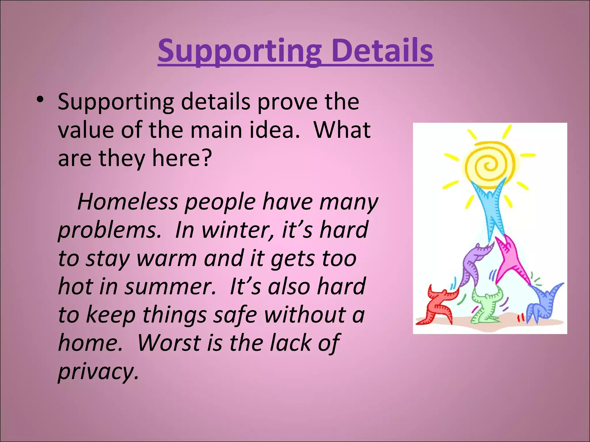Supporting Details
• Supporting details prove the
value of the main idea. What
are they here?
Homeless people have many
problems. In winter, it’s hard
to stay warm and it gets too
hot in summer. It’s also hard
to keep things safe without a
home. Worst is the lack of
privacy.
 