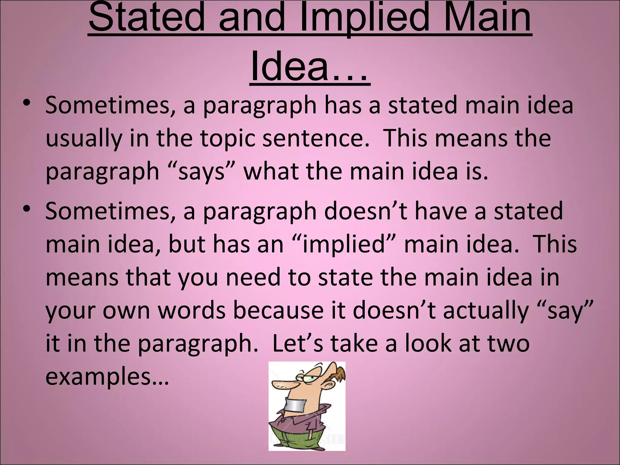 Stated and Implied Main
Idea…
• Sometimes, a paragraph has a stated main idea
usually in the topic sentence. This means the
paragraph “says” what the main idea is.
• Sometimes, a paragraph doesn’t have a stated
main idea, but has an “implied” main idea. This
means that you need to state the main idea in
your own words because it doesn’t actually “say”
it in the paragraph. Let’s take a look at two
examples…
 