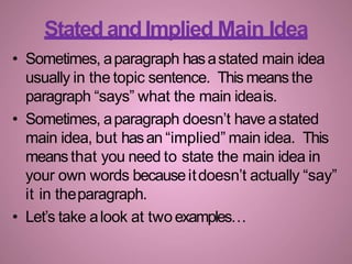 • Sometimes, aparagraph hasastated main idea
usually in the topic sentence. This meansthe
paragraph “says” what the main ideais.
• Sometimes, aparagraph doesn’t have astated
main idea, but hasan “implied” main idea. This
meansthat you need to state the main idea in
your own words becauseitdoesn’t actually “say”
it in theparagraph.
• Let’s take alook at twoexamples…
Stated andImplied Main Idea
 