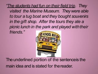 “The students had fun on their field trip. They
visited the Marine Museum. Theywere able
to tour a tug boat and they bought souvenirs
in the gift shop. After the tours they ate a
picnic lunch in the park and played withtheir
friends.”
Theunderlined portion of the sentenceis the
main idea and is stated for thereader.
 