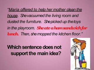 “Maria offered to help her mother clean the
house. Shevacuumed the living room and
dusted the furniture. Shepicked up thetoys
in the playroom. Sheateahamsandwichfor
lunch. Then,shemopped the kitchen floor.”
Whichsentencedoesnot
supportthe mainidea?
 