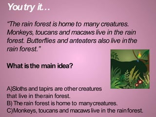 Youtry it…
“The rain forest is home to many creatures.
Monkeys, toucans and macaws live in the rain
forest. Butterflies and anteaters also live inthe
rain forest.”
What isthe main idea?
A)Sloths and tapirs are othercreatures
that live in therain forest.
B) Therain forest is home to manycreatures.
C)Monkeys, toucans and macawslive in the rainforest.
 