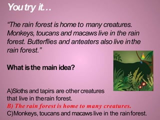 Youtry it…
“The rain forest is home to many creatures.
Monkeys, toucans and macaws live in the rain
forest. Butterflies and anteaters also live inthe
rain forest.”
What isthe main idea?
A)Sloths and tapirs are othercreatures
that live in therain forest.
B) The rain forest is home to many creatures.
C)Monkeys, toucans and macawslive in the rainforest.
 
