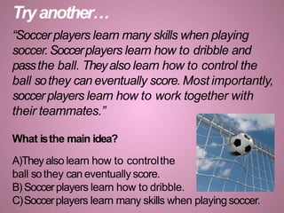 Tryanother…
“Soccer players learn many skills when playing
soccer.Soccerplayers learn how to dribble and
passthe ball. Theyalso learn how to control the
ball sothey can eventually score. Most importantly,
soccerplayers learn how to work together with
their teammates.”
What isthe main idea?
A)Theyalso learn how to controlthe
ball sothey can eventually score.
B) Soccerplayers learn how to dribble.
C)Soccerplayers learn many skills when playingsoccer.
 