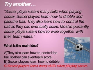 Tryanother…
“Soccer players learn many skills when playing
soccer.Soccerplayers learn how to dribble and
passthe ball. Theyalso learn how to control the
ball sothey can eventually score. Most importantly,
soccerplayers learn how to work together with
their teammates.”
What isthe main idea?
A)Theyalso learn how to controlthe
ball sothey can eventually score.
B) Soccerplayers learn how to dribble.
C) Soccer players learn many skills when playing soccer.
 