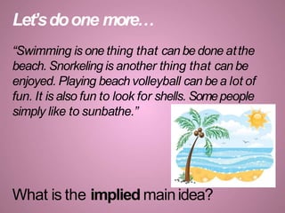 Let’sdoone more…
“Swimming is one thing that can be done atthe
beach. Snorkeling is another thing that can be
enjoyed. Playing beach volleyball can bea lot of
fun. It is also fun to look for shells. Somepeople
simply like to sunbathe.”
What is the implied mainidea?
 