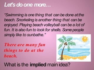Let’sdoone more…
“Swimming is one thing that can be done atthe
beach. Snorkeling is another thing that can be
enjoyed. Playing beach volleyball can bea lot of
fun. It is also fun to look for shells. Somepeople
simply like to sunbathe.”
There are many fun
things to do at the
beach.
What is the implied mainidea?
 