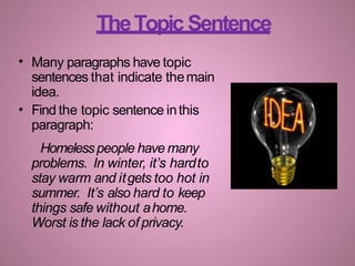 TheTopic Sentence
•
•
Many paragraphs have topic
sentences that indicate themain
idea.
Find the topic sentence inthis
paragraph:
Homelesspeople have many
problems. In winter, it’s hardto
stay warm and itgets too hot in
summer. It’s also hard to keep
things safe without ahome.
Worst is the lack of privacy.
 