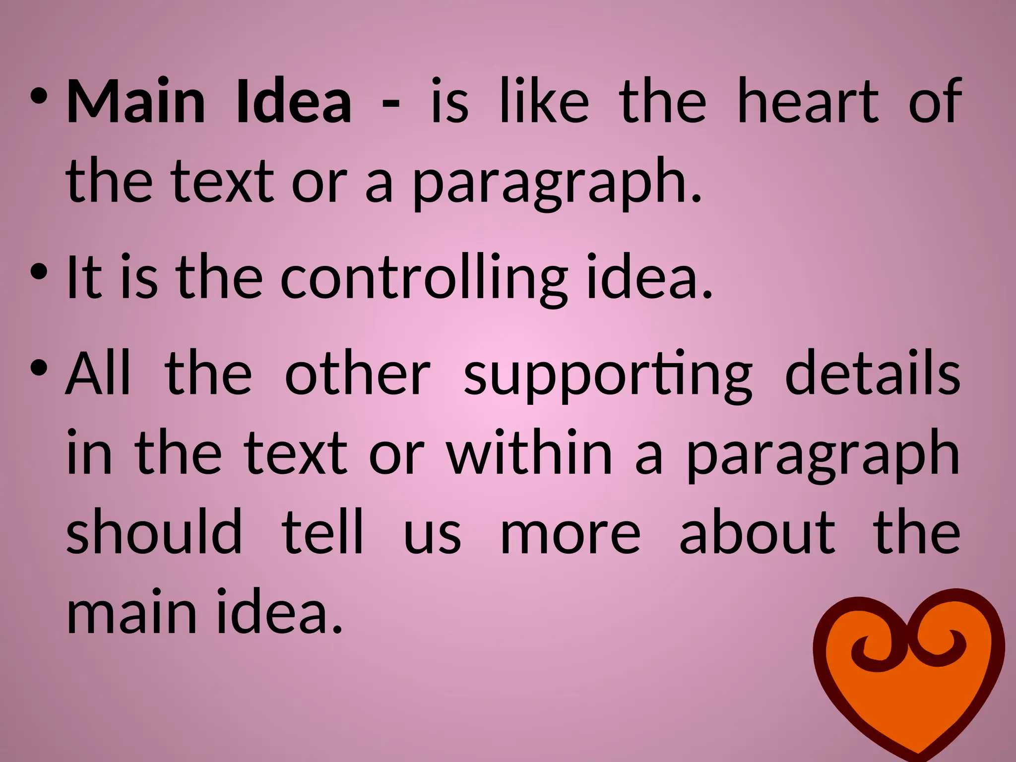 • Main Idea - is like the heart of
the text or a paragraph.
• It is the controlling idea.
• All the other supporting details
in the text or within a paragraph
should tell us more about the
main idea.
 