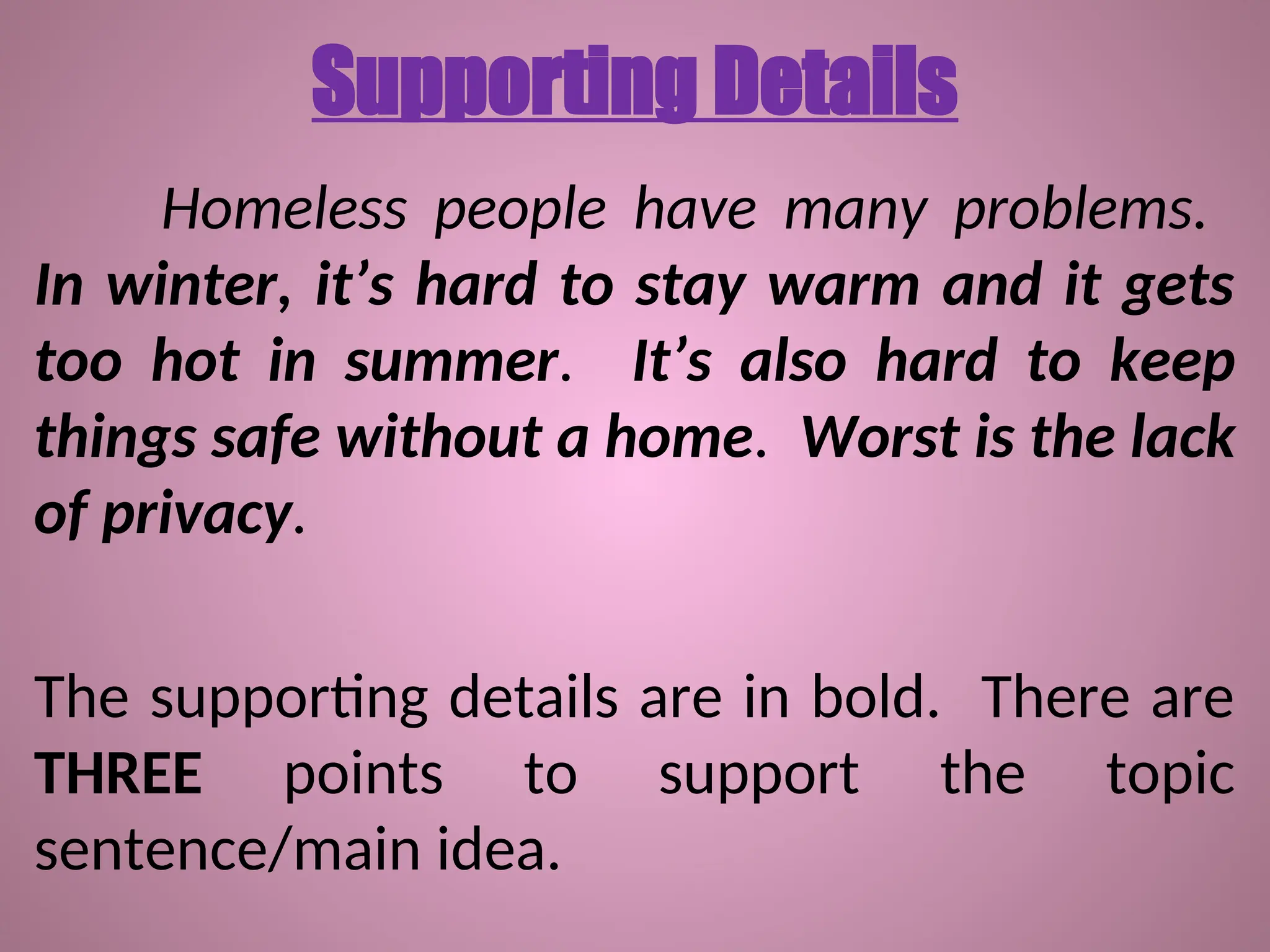 Supporting Details
Homeless people have many problems.
In winter, it’s hard to stay warm and it gets
too hot in summer. It’s also hard to keep
things safe without a home. Worst is the lack
of privacy.
The supporting details are in bold. There are
THREE points to support the topic
sentence/main idea.
 