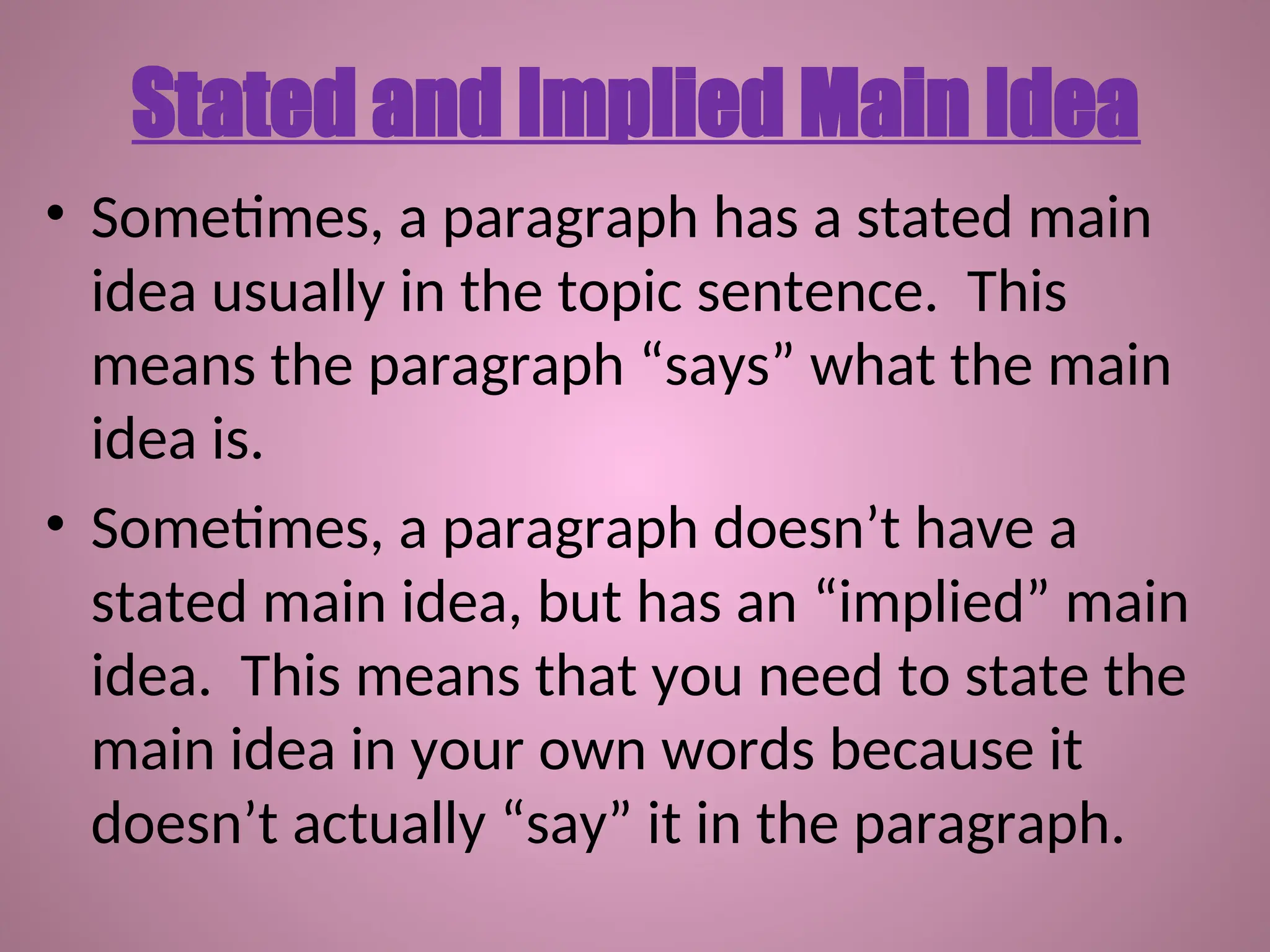 • Sometimes, a paragraph has a stated main
idea usually in the topic sentence. This
means the paragraph “says” what the main
idea is.
• Sometimes, a paragraph doesn’t have a
stated main idea, but has an “implied” main
idea. This means that you need to state the
main idea in your own words because it
doesn’t actually “say” it in the paragraph.
Stated and Implied Main Idea
 