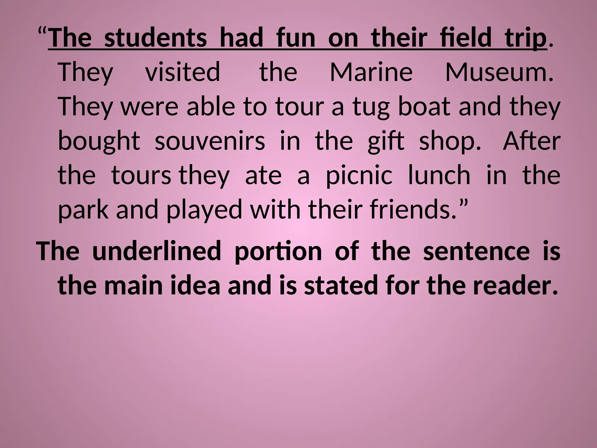 “The students had fun on their field trip.
They visited the Marine Museum.
They were able to tour a tug boat and they
bought souvenirs in the gift shop. After
the tours they ate a picnic lunch in the
park and played with their friends.”
The underlined portion of the sentence is
the main idea and is stated for the reader.
 