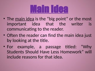 Main Idea
• The main idea is the “big point” or the most
important idea that the writer is
communicating to the reader.
• Often the reader can find the main idea just
by looking at the title.
• For example, a passage titled: “Why
Students Should Have Less Homework” will
include reasons for that idea.
 