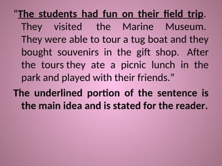 “The students had fun on their field trip.
They visited the Marine Museum.
They were able to tour a tug boat and they
bought souvenirs in the gift shop. After
the tours they ate a picnic lunch in the
park and played with their friends.”
The underlined portion of the sentence is
the main idea and is stated for the reader.
 