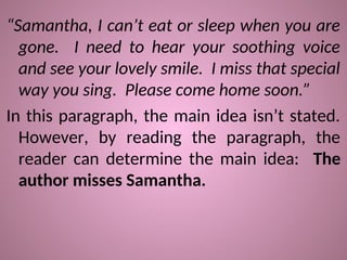 “Samantha, I can’t eat or sleep when you are
gone. I need to hear your soothing voice
and see your lovely smile. I miss that special
way you sing. Please come home soon.”
In this paragraph, the main idea isn’t stated.
However, by reading the paragraph, the
reader can determine the main idea: The
author misses Samantha.
 