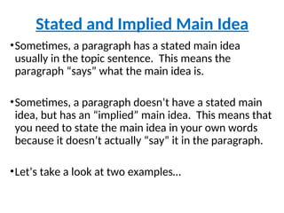 •Sometimes, a paragraph has a stated main idea
usually in the topic sentence. This means the
paragraph “says” what the main idea is.
•Sometimes, a paragraph doesn’t have a stated main
idea, but has an “implied” main idea. This means that
you need to state the main idea in your own words
because it doesn’t actually “say” it in the paragraph.
•Let’s take a look at two examples…
Stated and Implied Main Idea
 