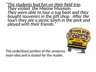 “The students had fun on their field trip.
They visited the Marine Museum.
They were able to tour a tug boat and they
bought souvenirs in the gift shop. After the
tours they ate a picnic lunch in the park and
played with their friends.”
The underlined portion of the sentence is the
main idea and is stated for the reader.
 