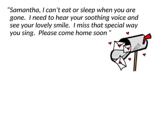 “Samantha, I can’t eat or sleep when you are
gone. I need to hear your soothing voice and
see your lovely smile. I miss that special way
you sing. Please come home soon.”
 