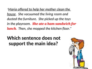 “Maria offered to help her mother clean the
house. She vacuumed the living room and
dusted the furniture. She picked up the toys
in the playroom. She ate a ham sandwich for
lunch. Then, she mopped the kitchen floor.”
Which sentence does not
support the main idea?
 