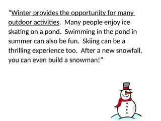 Find the sentence that does not support the
main idea…
“Winter provides the opportunity for many
outdoor activities. Many people enjoy ice
skating on a pond. Swimming in the pond in
summer can also be fun. Skiing can be a
thrilling experience too. After a new snowfall,
you can even build a snowman!”
 