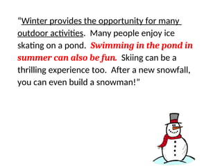 Find the sentence that does not support the
main idea…
“Winter provides the opportunity for many
outdoor activities. Many people enjoy ice
skating on a pond. Swimming in the pond in
summer can also be fun. Skiing can be a
thrilling experience too. After a new snowfall,
you can even build a snowman!”
 
