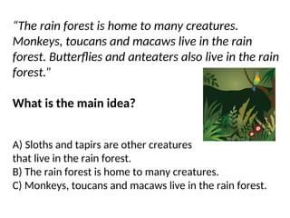 “The rain forest is home to many creatures.
Monkeys, toucans and macaws live in the rain
forest. Butterflies and anteaters also live in the rain
forest.”
What is the main idea?
A) Sloths and tapirs are other creatures
that live in the rain forest.
B) The rain forest is home to many creatures.
C) Monkeys, toucans and macaws live in the rain forest.
 