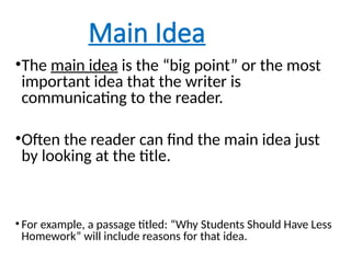 Main Idea
•The main idea is the “big point” or the most
important idea that the writer is
communicating to the reader.
•Often the reader can find the main idea just
by looking at the title.
• For example, a passage titled: “Why Students Should Have Less
Homework” will include reasons for that idea.
 