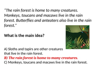 “The rain forest is home to many creatures.
Monkeys, toucans and macaws live in the rain
forest. Butterflies and anteaters also live in the rain
forest.”
What is the main idea?
A) Sloths and tapirs are other creatures
that live in the rain forest.
B) The rain forest is home to many creatures.
C) Monkeys, toucans and macaws live in the rain forest.
 