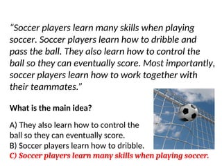 Try another…
“Soccer players learn many skills when playing
soccer. Soccer players learn how to dribble and
pass the ball. They also learn how to control the
ball so they can eventually score. Most importantly,
soccer players learn how to work together with
their teammates.”
What is the main idea?
A) They also learn how to control the
ball so they can eventually score.
B) Soccer players learn how to dribble.
C) Soccer players learn many skills when playing soccer.
 