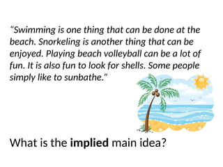 Let’s do one more…
“Swimming is one thing that can be done at the
beach. Snorkeling is another thing that can be
enjoyed. Playing beach volleyball can be a lot of
fun. It is also fun to look for shells. Some people
simply like to sunbathe.”
What is the implied main idea?
 
