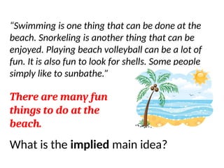 Let’s do one more…
“Swimming is one thing that can be done at the
beach. Snorkeling is another thing that can be
enjoyed. Playing beach volleyball can be a lot of
fun. It is also fun to look for shells. Some people
simply like to sunbathe.”
There are many fun
things to do at the
beach.
What is the implied main idea?
 