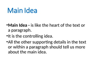 Main Idea
•Main Idea - is like the heart of the text or
a paragraph.
•It is the controlling idea.
•All the other supporting details in the text
or within a paragraph should tell us more
about the main idea.
 