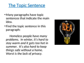 The Topic Sentence
•Many paragraphs have topic
sentences that indicate the main
idea.
•Find the topic sentence in this
paragraph:
Homeless people have many
problems. In winter, it’s hard to
stay warm and it gets too hot in
summer. It’s also hard to keep
things safe without a home.
Worst is the lack of privacy.
 
