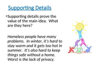 Supporting Details
•Supporting details prove the
value of the main idea. What
are they here?
Homeless people have many
problems. In winter, it’s hard to
stay warm and it gets too hot in
summer. It’s also hard to keep
things safe without a home.
Worst is the lack of privacy.
 