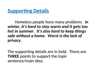Supporting Details
Homeless people have many problems. In
winter, it’s hard to stay warm and it gets too
hot in summer. It’s also hard to keep things
safe without a home. Worst is the lack of
privacy.
The supporting details are in bold. There are
THREE points to support the topic
sentence/main idea.
 