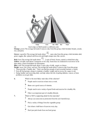 (4) Each stripe on MyPyramid is a different color: 
Orange: grains The average kid needs 6 ounces a day from this group, which includes breads, cereals, 
rice, and pasta. 
Green: vegetables The average kid needs about cups a day from this group, which includes dark 
green veggies, like spinach and broccoli, and bright orange ones, like carrots. 
Red: fruits The average kid needs about 2 cups of fresh, frozen, canned, or dried fruit a day. 
Yellow: oils Kids need about 5 teaspoons of oil a day. Some have no cholesterol or are lower in fat 
than others. Check food labels for information. 
Blue: milk The average kid needs about 3 cups a day of milk, yogurt, or cheese. 
Purple: meat, f ish, beans, and nuts The average kid needs about 5 ounces a day from this group. 
( 
5 
) 
These provide a "healthy diet." That's one that has enough of each essential nutrient; a variety 
from all food groups; energy to maintain a healthy weight; and no excess fat, sugar, or salt. 
Eating healthy and exercising daily can help reduce the risk of getting diabetes, cancer, or bone 
problems as you get older. 
6. Which is the most likely main idea of this selection? 
a 
. 
People need to exercise at least once a week. 
b 
. 
Beans are a good source of vitamins. 
c 
. 
People need to eat a variety of good foods and exercise for a healthy life. 
d 
. 
Fiber is an important part of a healthy lifestyle. 
7. Which is NOT a supporting detail for the main idea? 
a 
. 
Always use sunscreen as protection from the sun's harmful rays. 
b 
. 
Pick a variety of things from the vegetable group. 
c 
. 
Get at least a half-hour of exercise every day. 
d 
. 
Don't just pick foods from one food group. 
 