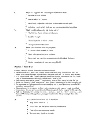8. Why was it suggested that someone go to the USDA website? 
a 
. 
to check the local weather 
b 
. 
to write a letter to Congress 
c 
. 
to exchange recipes for wholesome, healthy foods that taste good 
d 
. 
to find out exactly which foods and how much that individual should eat 
9. Which would best be another title for the article? 
a 
. 
The Nutrition Needs of Prehistoric Humans 
b 
. 
Food for Thought 
c 
. 
The Eating Habits of Senior Citizens 
d 
. 
Thoughts about Work Routines 
10. Which is the main idea of the last paragraph? 
a 
. 
It's nice to choose a variety of foods. 
b 
. 
Many older people have heart problems. 
c 
. 
Eating right and exercising now can reduce health risks in the future. 
d 
. 
Getting enough sleep is important to good health. 
Practice 3: Radio Days 
Read the selection, and then answer the questions that follow. 
( 
1 
) 
Before there was TV, Americans gathered around their radios daily to listen to the news and 
more. In the 1930s and 1940s, mystery shows, like Sam Spade and The Shadow, were favorites 
with young and old alike. Every week people tuned in to hear the top tunes on Your Hit Parade. 
And on Sunday mornings, radio stars read the comics aloud to kids. 
( 
2 
) 
Did you think soap operas were a TV phenomenon? No way! They started on radio. Do you 
know why they were called "soap operas"? Most shows were sponsored by soap companies and, 
because characters had many problems, people said the stories were like operas, most of which 
don't have happy endings! 
( 
3 
) 
Because there were no pictures to show what was going on, radio required people to use their 
imaginations. So, as a sportscaster described the action, people had to imagine "he hits a pop fly 
high into the infield, the shortstop moves in . . . reaches . . . grabs it . . . throws to second . . . and 
he's out!" Not only did they picture it, many people cheered as if they were right there in the 
stadium! 
11. Which best states the main idea of the article? 
a 
. 
Soap operas started on TV. 
b 
. 
Before there was TV, people listened to the radio a lot. 
c 
. 
Quite often, operas don't end happily. 
d Top tunes were played on the radio. 
 