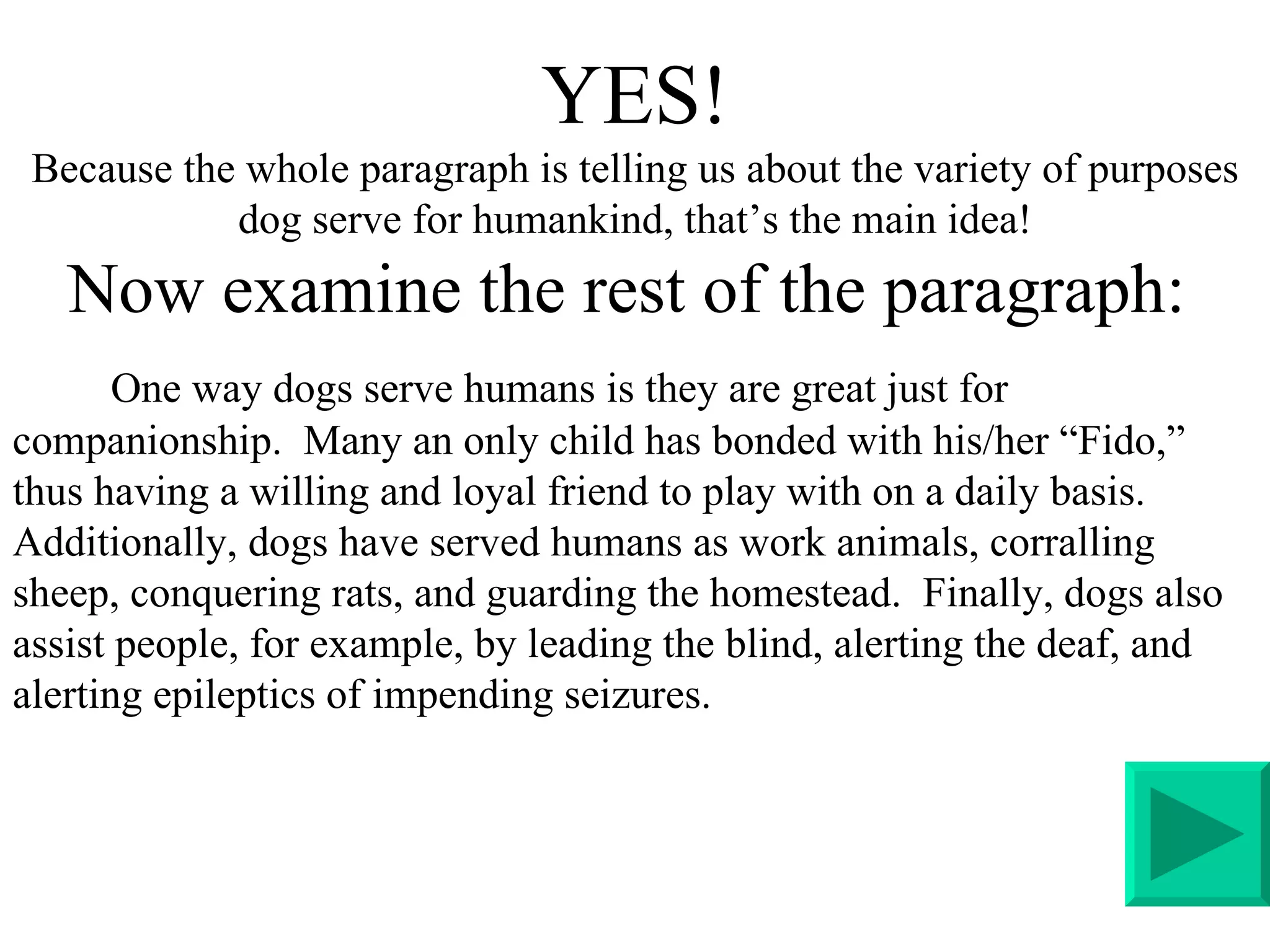 YES! Because the whole paragraph is telling us about the variety of purposes dog serve for humankind, that’s the main idea! Now examine the rest of the paragraph:  One way dogs serve humans is they are great just for companionship.  Many an only child has bonded with his/her “Fido,” thus having a willing and loyal friend to play with on a daily basis. Additionally, dogs have served humans as work animals, corralling sheep, conquering rats, and guarding the homestead.  Finally, dogs also assist people, for example, by leading the blind, alerting the deaf, and alerting epileptics of impending seizures.  