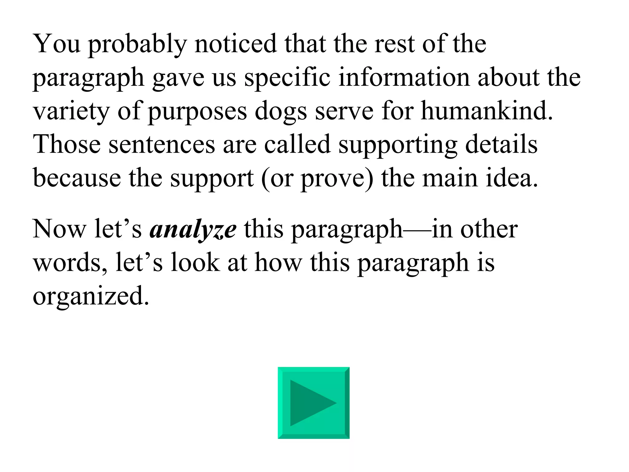 You probably noticed that the rest of the paragraph gave us specific information about the variety of purposes dogs serve for humankind.  Those sentences are called supporting details because the support (or prove) the main idea. Now let’s  analyze  this paragraph—in other words, let’s look at how this paragraph is organized. 