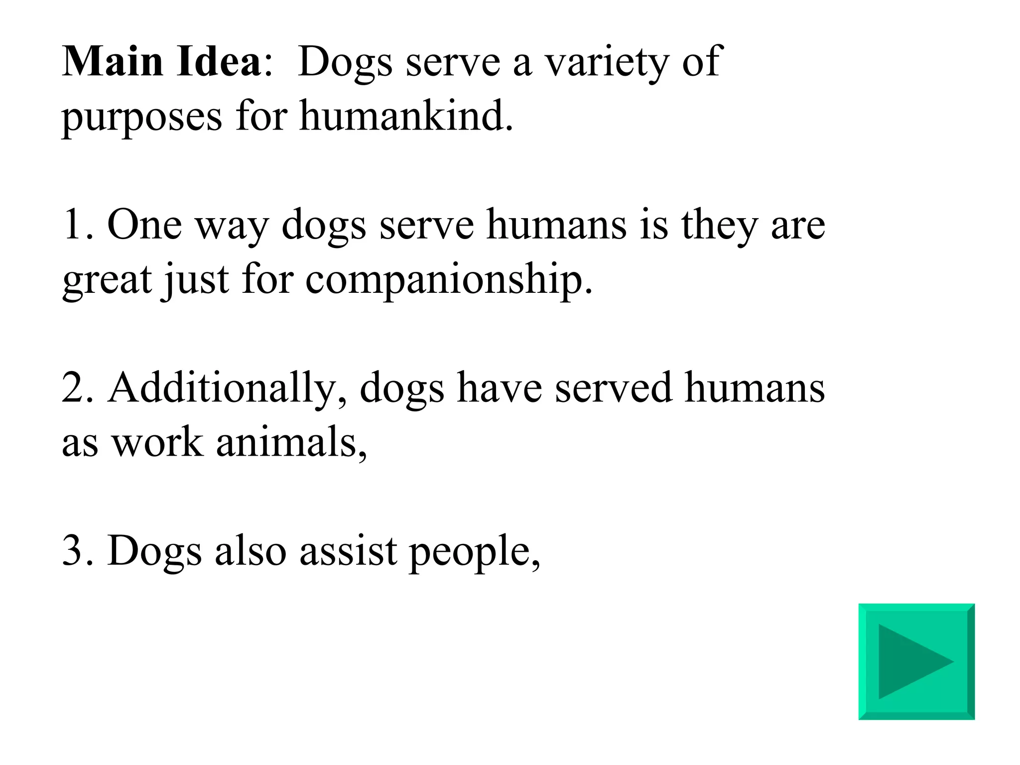 Main Idea :  Dogs serve a variety of purposes for humankind.  1. One way dogs serve humans is they are great just for companionship. 2. Additionally, dogs have served humans as work animals,  3. Dogs also assist people,  