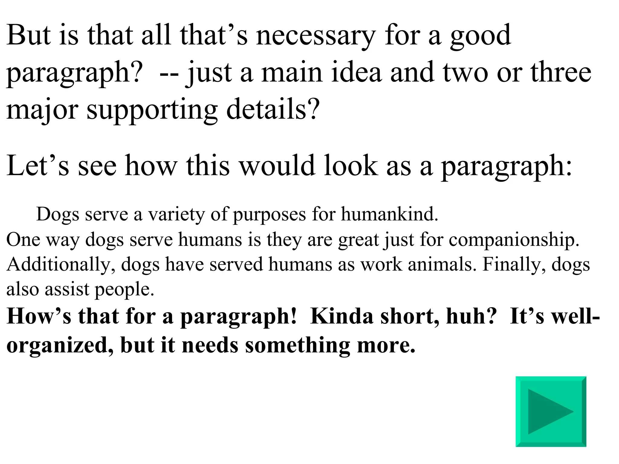But is that all that’s necessary for a good paragraph?  -- just a main idea and two or three major supporting details? Let’s see how this would look as a paragraph: Dogs serve a variety of purposes for humankind.  One way dogs serve humans is they are great just for companionship. Additionally, dogs have served humans as work animals. Finally, dogs also assist people. How’s that for a paragraph!  Kinda short, huh?  It’s well-organized, but it needs something more. 