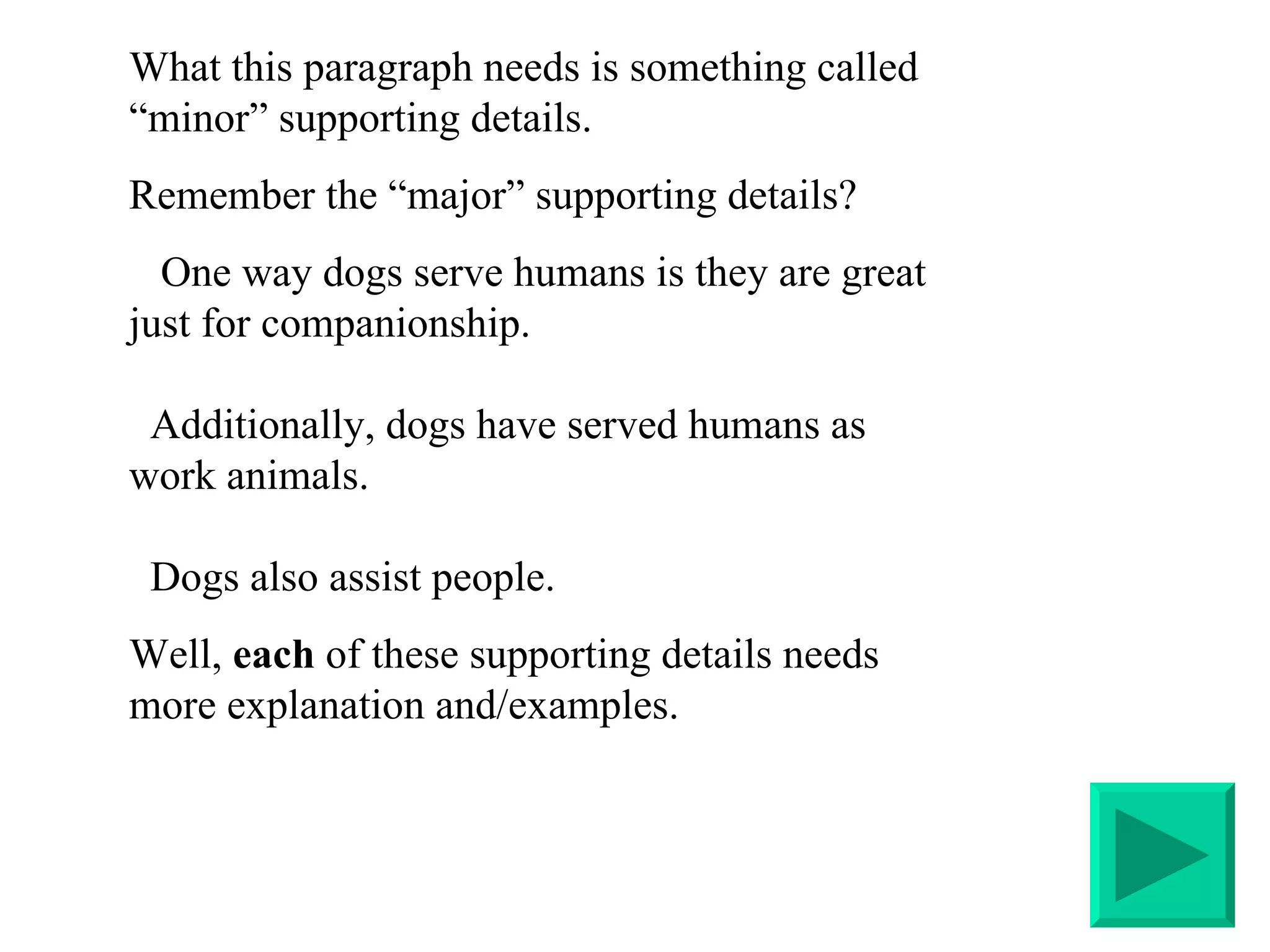 What this paragraph needs is something called “minor” supporting details.  Remember the “major” supporting details?  One way dogs serve humans is they are great just for companionship.   Additionally, dogs have served humans as work animals.    Dogs also assist people. Well,  each  of these supporting details needs more explanation and/examples. 
