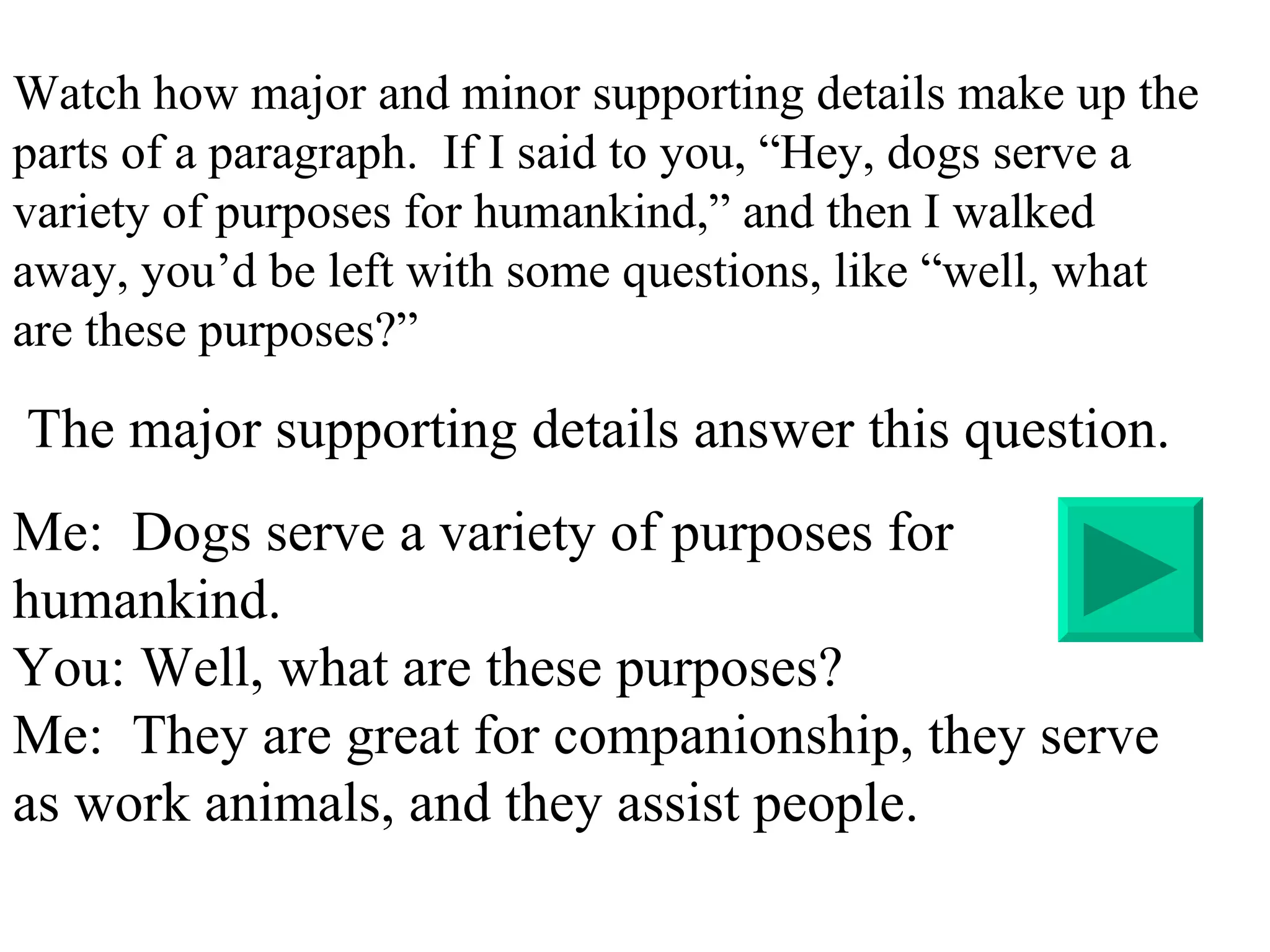 Watch how major and minor supporting details make up the parts of a paragraph.  If I said to you, “Hey, dogs serve a variety of purposes for humankind,” and then I walked away, you’d be left with some questions, like “well, what are these purposes?”  The major supporting details answer this question. Me:  Dogs serve a variety of purposes for humankind. You: Well, what are these purposes? Me:  They are great for companionship, they serve as work animals, and they assist people. 