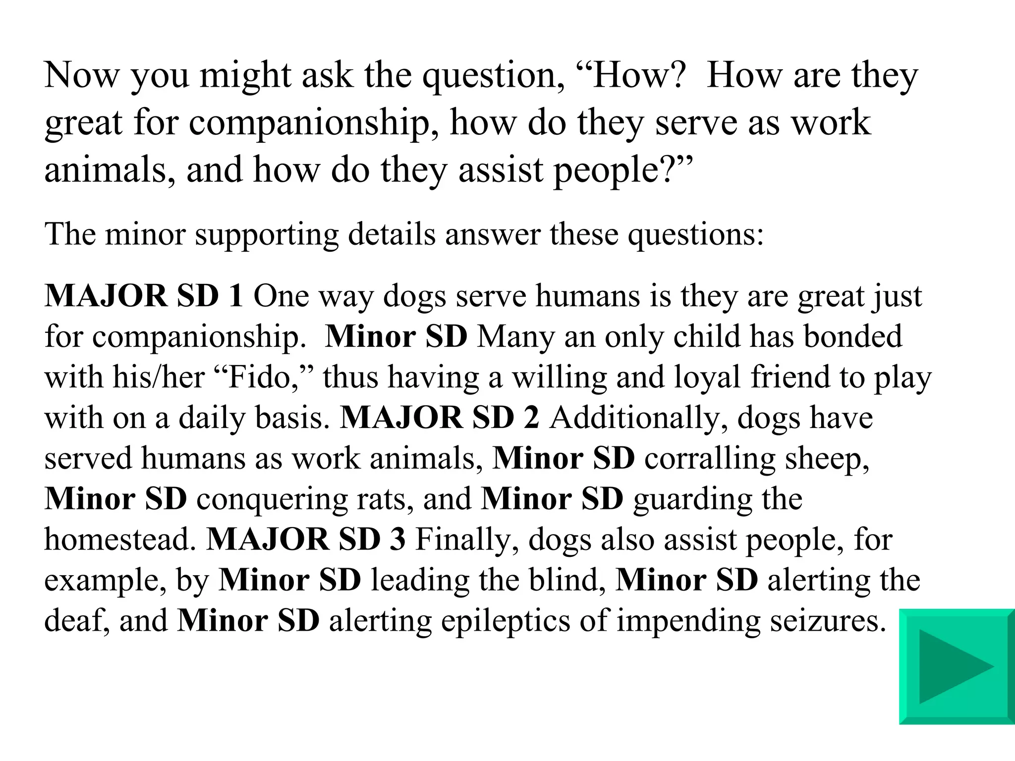 Now you might ask the question, “How?  How are they great for companionship, how do they serve as work animals, and how do they assist people?” The minor supporting details answer these questions: MAJOR SD 1  One way dogs serve humans is they are great just for companionship.  Minor SD  Many an only child has bonded with his/her “Fido,” thus having a willing and loyal friend to play with on a daily basis.  MAJOR SD 2  Additionally, dogs have served humans as work animals,  Minor SD  corralling sheep,  Minor SD  conquering rats, and  Minor SD  guarding the homestead.  MAJOR SD 3  Finally, dogs also assist people, for example, by  Minor SD  leading the blind,  Minor SD  alerting the deaf, and  Minor SD  alerting epileptics of impending seizures.  