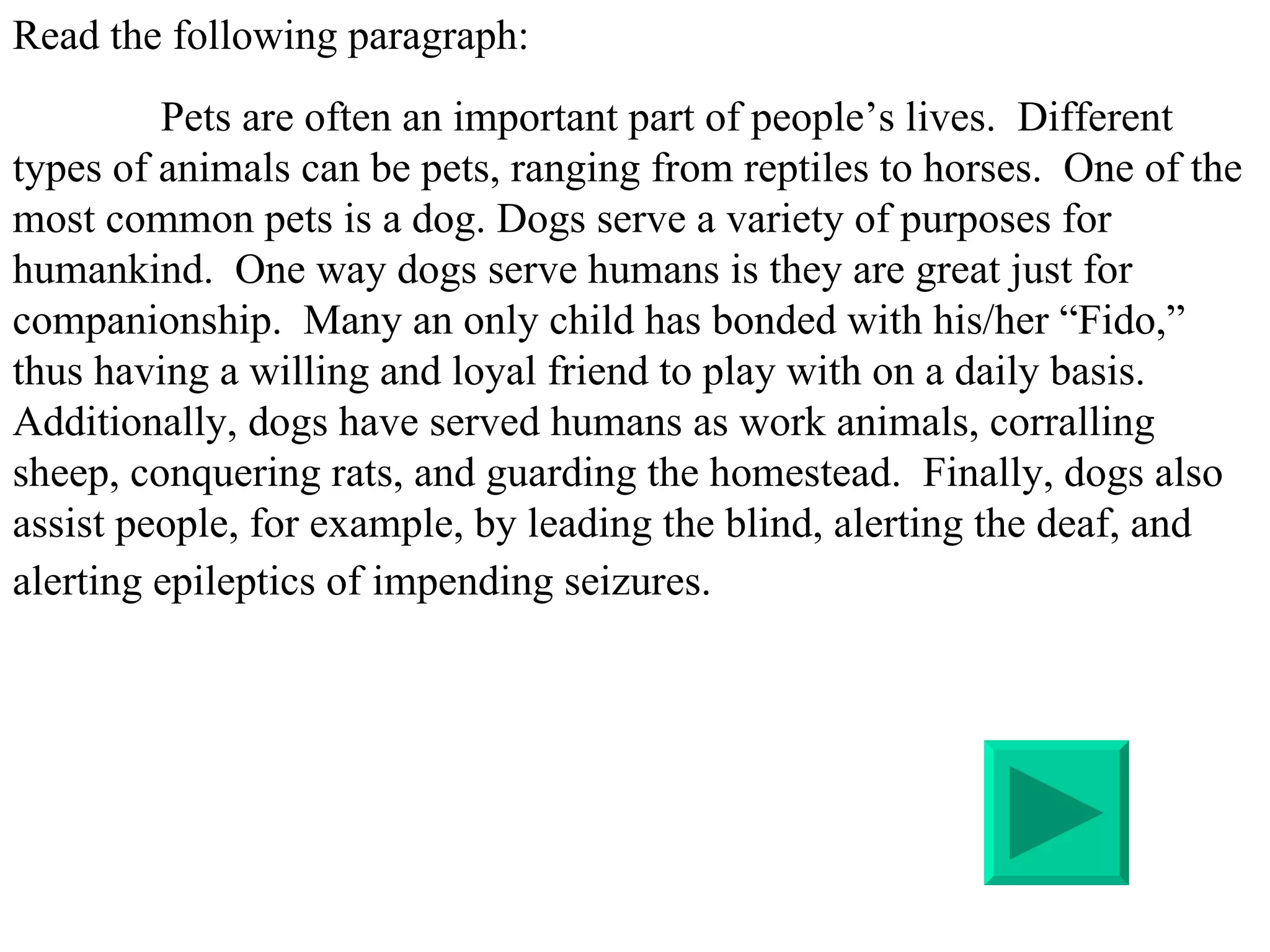 Read the following paragraph:   Pets are often an important part of people’s lives.  Different types of animals can be pets, ranging from reptiles to horses.  One of the most common pets is a dog. Dogs serve a variety of purposes for humankind.  One way dogs serve humans is they are great just for companionship.  Many an only child has bonded with his/her “Fido,” thus having a willing and loyal friend to play with on a daily basis. Additionally, dogs have served humans as work animals, corralling sheep, conquering rats, and guarding the homestead.  Finally, dogs also assist people, for example, by leading the blind, alerting the deaf, and alerting epileptics of impending seizures.   