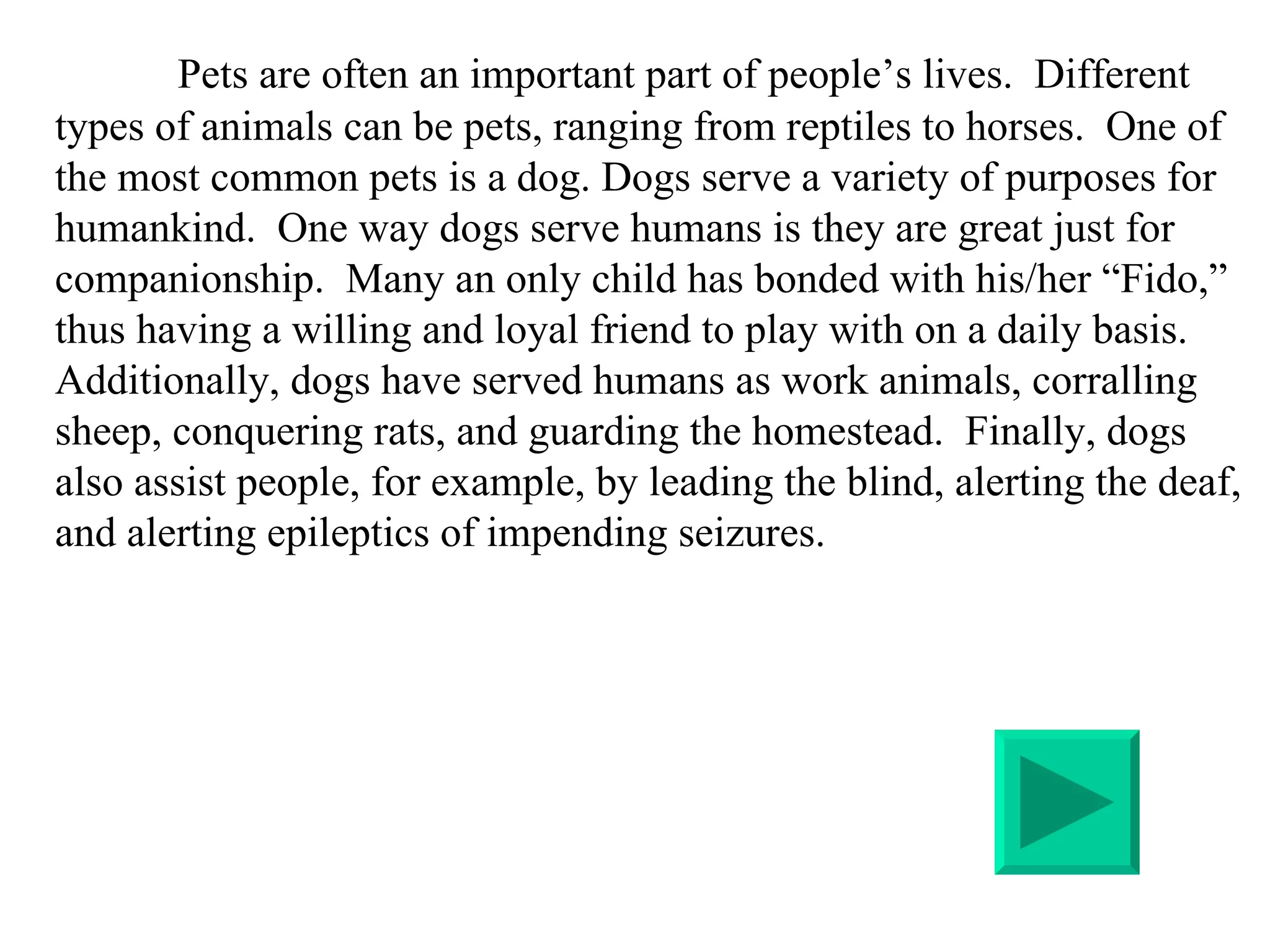 Pets are often an important part of people’s lives.  Different types of animals can be pets, ranging from reptiles to horses.  One of the most common pets is a dog. Dogs serve a variety of purposes for humankind.  One way dogs serve humans is they are great just for companionship.  Many an only child has bonded with his/her “Fido,” thus having a willing and loyal friend to play with on a daily basis. Additionally, dogs have served humans as work animals, corralling sheep, conquering rats, and guarding the homestead.  Finally, dogs also assist people, for example, by leading the blind, alerting the deaf, and alerting epileptics of impending seizures.  