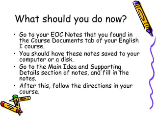 What should you do now? Go to your EOC Notes that you found in the Course Documents tab of your English I course.  You should have these notes saved to your computer or a disk.  Go to the Main Idea and Supporting Details section of notes, and fill in the notes.  After this, follow the directions in your course.  