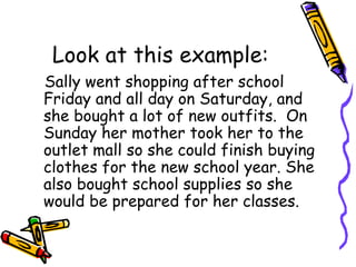 Look at this example: Sally went shopping after school Friday and all day on Saturday, and she bought a lot of new outfits.  On Sunday her mother took her to the outlet mall so she could finish buying clothes for the new school year. She also bought school supplies so she would be prepared for her classes.  