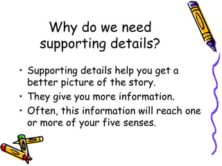 Why do we need supporting details? Supporting details help you get a better picture of the story.  They give you more information.  Often, this information will reach one or more of your five senses.  